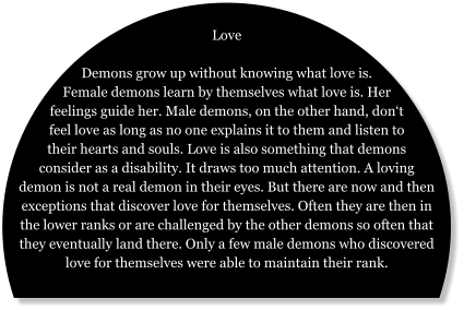 Love  Demons grow up without knowing what love is. Female demons learn by themselves what love is. Her feelings guide her. Male demons, on the other hand, don‘t feel love as long as no one explains it to them and listen to their hearts and souls. Love is also something that demons consider as a disability. It draws too much attention. A loving demon is not a real demon in their eyes. But there are now and then exceptions that discover love for themselves. Often they are then in the lower ranks or are challenged by the other demons so often that they eventually land there. Only a few male demons who discovered love for themselves were able to maintain their rank.