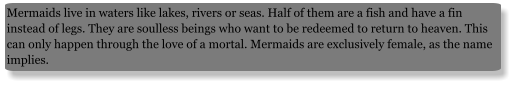 Mermaids live in waters like lakes, rivers or seas. Half of them are a fish and have a fin instead of legs. They are soulless beings who want to be redeemed to return to heaven. This can only happen through the love of a mortal. Mermaids are exclusively female, as the name implies.