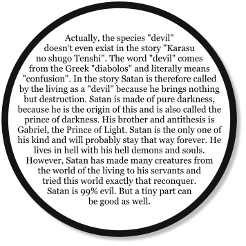 Actually, the species "devil" doesn‘t even exist in the story "Karasu no shugo Tenshi". The word "devil" comes from the Greek "diabolos" and literally means "confusion". In the story Satan is therefore called by the living as a "devil" because he brings nothing but destruction. Satan is made of pure darkness, because he is the origin of this and is also called the prince of darkness. His brother and antithesis is Gabriel, the Prince of Light. Satan is the only one of his kind and will probably stay that way forever. He lives in hell with his hell demons and souls. However, Satan has made many creatures from the world of the living to his servants and tried this world exactly that reconquer. Satan is 99% evil. But a tiny part can be good as well.
