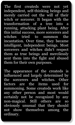 The first createds were not yet independent, self-thinking beings and merely carried out the will of their witch or sorcerer. It began with the transformation of a tree into a running, attacking plant being. After this initial success, more sorcerers and witches tried to summon the incantation. Over time, they became intelligent, independent beings. Most sorcerers and witches didn‘t respect them as true beings and mercilessly sent them into the fight and abused them for their own purposes.  The appearance of the createds is influenced and largely determined by the sorcerers and witches. Other factors are the items used for summoning. Some createds work like any other person and most would certainly not be recognized by any non-magical. Still others are so obviously unusual that they should not show themselves among the ordinary.