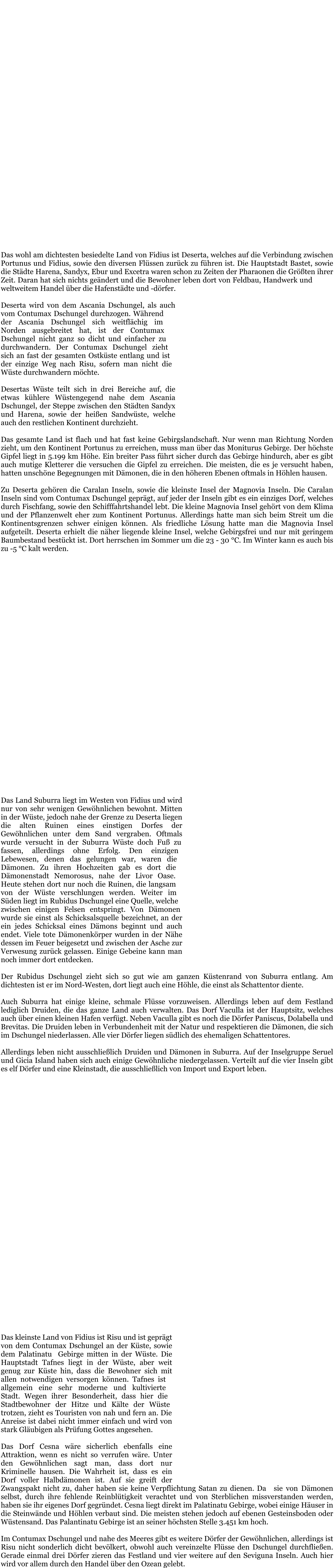 Der Kontinent Fidius wird großflächig von Wüsten durchzogen, was es den meisten Wesen schwierig macht dort zu leben. Vor allem Dämonen haben hier zu früheren Zeiten gelebt und auch in den modernen Zeiten kann man dort einige antreffen. Hingegen haben die Gewöhnlichen, Druiden und Magier es vorgezogen im Küstenbereich und nahe des Dschungels zu leben. Fidius wird in vier Länder aufgeteilt:  •	Deserta (Hauptstadt: Bastet) •	Suburra (Hauptdorf: Vaculla) •	Syrtis (Hauptstadt: Lemphis) •	Risu (Hauptstadt: Tafnes)  In den Wüsten können tagsüber bis zu 60 °C werden und nachts bis zu 30°C fallen. In den Wintermonaten kann es in der Wüste nachts sogar bis zu -10°C kalt werden. An den Küsten und im Dschungel ist es dagegen doch etwas kühler mit max. 45 °C am Tag. In den meisten Gebieten bleiben die Temperaturen konstant um die 27 - 30 °C.  Zu Fidius gehören einige Inseln und Inselgruppen. Diese sind ebenfalls nur spärlich bewohnt, bieten jedoch durch die Meereswinde eine sehr viel angenehmere Atmosphäre und Temperaturen von 25 bis max. 33 °C.  Trotz der hohen Temperaturen gibt es stetig wachsende Zahlen in den Dörfern und Städten, sowie Zuwanderer aus Portunus und Mercurius.  Das wohl am dichtesten besiedelte Land von Fidius ist Deserta, welches auf die Verbindung zwischen Portunus und Fidius, sowie den diversen Flüssen zurück zu führen ist. Die Hauptstadt Bastet, sowie die Städte Harena, Sandyx, Ebur und Excetra waren schon zu Zeiten der Pharaonen die Größten ihrer Zeit. Daran hat sich nichts geändert und die Bewohner leben dort von Feldbau, Handwerk und weltweitem Handel über die Hafenstädte und -dörfer.  Deserta wird von dem Ascania Dschungel, als auch vom Contumax Dschungel durchzogen. Während der Ascania Dschungel sich weitflächig im Norden ausgebreitet hat, ist der Contumax Dschungel nicht ganz so dicht und einfacher zu durchwandern. Der Contumax Dschungel zieht sich an fast der gesamten Ostküste entlang und ist der einzige Weg nach Risu, sofern man nicht die Wüste durchwandern möchte.   Desertas Wüste teilt sich in drei Bereiche auf, die etwas kühlere Wüstengegend nahe dem Ascania Dschungel, der Steppe zwischen den Städten Sandyx und Harena, sowie der heißen Sandwüste, welche auch den restlichen Kontinent durchzieht.  Das gesamte Land ist flach und hat fast keine Gebirgslandschaft. Nur wenn man Richtung Norden zieht, um den Kontinent Portunus zu erreichen, muss man über das Moniturus Gebirge. Der höchste Gipfel liegt in 5.199 km Höhe. Ein breiter Pass führt sicher durch das Gebirge hindurch, aber es gibt auch mutige Kletterer die versuchen die Gipfel zu erreichen. Die meisten, die es je versucht haben, hatten unschöne Begegnungen mit Dämonen, die in den höheren Ebenen oftmals in Höhlen hausen.  Zu Deserta gehören die Caralan Inseln, sowie die kleinste Insel der Magnovia Inseln. Die Caralan Inseln sind vom Contumax Dschungel geprägt, auf jeder der Inseln gibt es ein einziges Dorf, welches durch Fischfang, sowie den Schifffahrtshandel lebt. Die kleine Magnovia Insel gehört von dem Klima und der Pflanzenwelt eher zum Kontinent Portunus. Allerdings hatte man sich beim Streit um die Kontinentsgrenzen schwer einigen können. Als friedliche Lösung hatte man die Magnovia Insel aufgeteilt. Deserta erhielt die näher liegende kleine Insel, welche Gebirgsfrei und nur mit geringem Baumbestand bestückt ist. Dort herrschen im Sommer um die 23 - 30 °C. Im Winter kann es auch bis zu -5 °C kalt werden.   Die Hauptstadt Bastet liegt direkt am Meer und wird von einem der Flüsse Desertas durchzogen. Im Stadtzentrum, dem Stadtteil Azae liegt der Marktplatz, wo noch immer zwei Mal die Woche wie in früheren Zeiten frisches Obst und Gemüse, sowie andere Lebensmittel und Kleidung verkauft wird. Im Süden innerhalb der Stadtmauer liegt der Mubastis Tempel, wo noch heute die Statuen der drei höchsten ägyptischen Götter stehen. Innerhalb des Mauerringes vom Stadtzentrum liegen außerdem noch die Stadteile Leaethus und Bemphis. Leaethus verfügt über zwei moderne Häfen, über die der Handel, als auch der Tourismus läuft.  Äußerhalb des Mauerrings liegt im Osten der Stadtteil Noryllus. Dieser ist eher ruhig im Gegensatz zu dem aktiven Alltag im Stadtzentrum und wird vor allem von Bauern und einfachen Leuten bewohnt. Verlässt man über diesen die Stadt, kommt man in den meisten Fällen an den weitläufigen Feldern vorbei.  Im Westen sind die Stadtteile Surcrea und Ortentis zu finden. Sucrea verfügt ebenfalls über einen Hafen über den ausschließlich Handel geführt wird. Ortentis ist hingegen durch Armut und Kriminalität geprägt.   Auf der anderen Seite des Flusses liegt der Stadtteil Gezira. Lediglich einige Fähren verbinden diesen mit dem Rest der Stadt, die die Anwohner zusätzlich in oder aus der Stadt führen. Bewohner, die direkt am Fluss wohnen, verfügen meist über ein eigenes kleines Boot.   Zu Hochzeiten der ägyptischen Pharaonen wurde in Bastet sowie anderen großen Städten auch die Hexerei ausgeübt. Noch heute gibt es einige Hexer und Hexen, die dort im verborgenen Leben.  Das Land Suburra liegt im Westen von Fidius und wird nur von sehr wenigen Gewöhnlichen bewohnt. Mitten in der Wüste, jedoch nahe der Grenze zu Deserta liegen die alten Ruinen eines einstigen Dorfes der Gewöhnlichen unter dem Sand vergraben. Oftmals wurde versucht in der Suburra Wüste doch Fuß zu fassen, allerdings ohne Erfolg. Den einzigen Lebewesen, denen das gelungen war, waren die Dämonen. Zu ihren Hochzeiten gab es dort die Dämonenstadt Nemorosus, nahe der Livor Oase. Heute stehen dort nur noch die Ruinen, die langsam von der Wüste verschlungen werden. Weiter im Süden liegt im Rubidus Dschungel eine Quelle, welche zwischen einigen Felsen entspringt. Von Dämonen wurde sie einst als Schicksalsquelle bezeichnet, an der ein jedes Schicksal eines Dämons beginnt und auch endet. Viele tote Dämonenkörper wurden in der Nähe dessen im Feuer beigesetzt und zwischen der Asche zur Verwesung zurück gelassen. Einige Gebeine kann man noch immer dort entdecken.   Der Rubidus Dschungel zieht sich so gut wie am ganzen Küstenrand von Suburra entlang. Am dichtesten ist er im Nord-Westen, dort liegt auch eine Höhle, die einst als Schattentor diente.  Auch Suburra hat einige kleine, schmale Flüsse vorzuweisen. Allerdings leben auf dem Festland lediglich Druiden, die das ganze Land auch verwalten. Das Dorf Vaculla ist der Hauptsitz, welches auch über einen kleinen Hafen verfügt. Neben Vaculla gibt es noch die Dörfer Paniscus, Dolabella und Brevitas. Die Druiden leben in Verbundenheit mit der Natur und respektieren die Dämonen, die sich im Dschungel niederlassen. Alle vier Dörfer liegen südlich des ehemaligen Schattentores.   Allerdings leben nicht ausschließlich Druiden und Dämonen in Suburra. Auf der Inselgruppe Seruel  und Gicia Island haben sich auch einige Gewöhnliche niedergelassen. Verteilt auf die vier Inseln gibt es elf Dörfer und eine Kleinstadt, die ausschließlich von Import und Export leben.  Syrtis wird oft auch das tote Land genannt. Gerade einmal die Hauptstadt Lemphis und das am Meer gelegene Dorf Vahab sind auf dem Festland wiederzufinden. Syrtis besteht fast ausschließlich aus einer Wüstenlandschaft. Wer sich weiter in die Wüste hinaus traut, kann auf kämpfende Dämonen, sich sonnende Salamander, herum schwebende Dijnns, Treibsand und Schluchten freuen.   Ein Stück nach Syrtis hinein reicht der Contumax Dschungel, wo auch die beiden genannten Orte liegen. Ganz im Süden des Kontinents liegen die tropischen Inseln. Die Luft dort ist feucht und schwül. Auf der größeren Insel gibt es drei Dörfer, die alle über einen eigenen Hafen verfügen. Auch Ackerbau wird in Mitten des Dschungels betrieben und es wird viel vom Handel über den Ozean gelebt. Auf der kleineren Insel liegt das Dorf Afonus, welches ebenfalls über einen Hafen verfügt. Dieser ist nicht funktionsfähig, die Schiffe sind größtenteils bereits auf den Meeresboden gesunken. Afonus ist ein Dorf, welches von fast nur schwarzen Magiern bewohnt wird. Es sind freie schwarze Magier, Nachkommen der einstigen Diener Satans. Einige sind unsterbliche, andere üben zusätzlich Druidentum oder Hexerei aus und einige wenige sind ohne jegliche Magie geboren worden. Die Nicht-Magischen ziehen oft im Erwachsenenalter in andere Städte und Dörfer. Nahrung wird oft vom Festland eingekauft oder gestohlen. Die meisten schwarzen Magier versuchen sich ihr Geld durch Arbeit zu verdienen. So werden sie als Attentäter, Detektive, Kräuterheilkundige oder Schatzjäger tätig. Einige wenige betreiben Fischfang oder üben ein Handwerk aus.  Von der Seviguna Inselgruppe gehört die südlichste Insel noch zu Syrtis. Auch hier gibt es ein kleines Dorf namens Eralus mit Hafen. Fischfang und Handel bestimmen auch hier das Leben.  Das kleinste Land von Fidius ist Risu und ist geprägt von dem Contumax Dschungel an der Küste, sowie dem Palatinatu  Gebirge mitten in der Wüste. Die Hauptstadt Tafnes liegt in der Wüste, aber weit genug zur Küste hin, dass die Bewohner sich mit allen notwendigen versorgen können. Tafnes ist allgemein eine sehr moderne und kultivierte Stadt. Wegen ihrer Besonderheit, dass hier die Stadtbewohner der Hitze und Kälte der Wüste trotzen, zieht es Touristen von nah und fern an. Die Anreise ist dabei nicht immer einfach und wird von stark Gläubigen als Prüfung Gottes angesehen.   Das Dorf Cesna wäre sicherlich ebenfalls eine Attraktion, wenn es nicht so verrufen wäre. Unter den Gewöhnlichen sagt man, dass dort nur Kriminelle hausen. Die Wahrheit ist, dass es ein Dorf voller Halbdämonen ist. Auf sie greift der Zwangspakt nicht zu, daher haben sie keine Verpflichtung Satan zu dienen. Da sie von Dämonen selbst, durch ihre fehlende Reinblütigkeit verachtet und von Sterblichen missverstanden werden, haben sie ihr eigenes Dorf gegründet. Cesna liegt direkt im Palatinatu Gebirge, wobei einige Häuser in die Steinwände und Höhlen verbaut sind. Die meisten stehen jedoch auf ebenen Gesteinsboden oder Wüstensand. Das Palantinatu Gebirge ist an seiner höchsten Stelle 3.451 km hoch.  Im Contumax Dschungel und nahe des Meeres gibt es weitere Dörfer der Gewöhnlichen, allerdings ist Risu nicht sonderlich dicht bevölkert, obwohl auch vereinzelte Flüsse den Dschungel durchfließen. Gerade einmal drei Dörfer zieren das Festland und vier weitere auf den Seviguna Inseln. Auch hier wird vor allem durch den Handel über den Ozean gelebt.