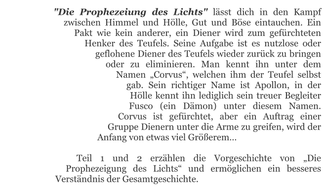 "Die Prophezeiung des Lichts" lässt dich in den Kampf zwischen Himmel und Hölle, Gut und Böse eintauchen. Ein Pakt wie kein anderer, ein Diener wird zum gefürchteten Henker des Teufels. Seine Aufgabe ist es nutzlose oder geflohene Diener des Teufels wieder zurück zu bringen oder zu eliminieren. Man kennt ihn unter dem Namen „Corvus“, welchen ihm der Teufel selbst gab. Sein richtiger Name ist Apollon, in der Hölle kennt ihn lediglich sein treuer Begleiter Fusco (ein Dämon) unter diesem Namen. Corvus ist gefürchtet, aber ein Auftrag einer Gruppe Dienern unter die Arme zu greifen, wird der Anfang von etwas viel Größerem…  Teil 1 und 2 erzählen die Vorgeschichte von „Die Prophezeigung des Lichts“ und ermöglichen ein besseres Verständnis der Gesamtgeschichte.