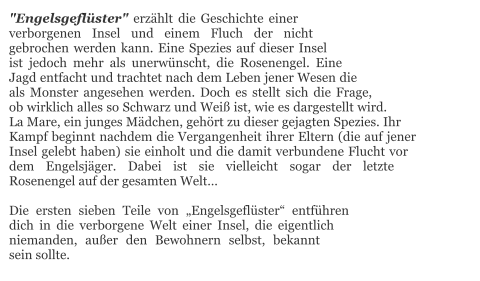 "Engelsgeflüster" erzählt die Geschichte einer verborgenen Insel und einem Fluch der nicht gebrochen werden kann. Eine Spezies auf dieser Insel ist jedoch mehr als unerwünscht, die Rosenengel. Eine Jagd entfacht und trachtet nach dem Leben jener Wesen die als Monster angesehen werden. Doch es stellt sich die Frage, ob wirklich alles so Schwarz und Weiß ist, wie es dargestellt wird. La Mare, ein junges Mädchen, gehört zu dieser gejagten Spezies. Ihr Kampf beginnt nachdem die Vergangenheit ihrer Eltern (die auf jener Insel gelebt haben) sie einholt und die damit verbundene Flucht vor dem Engelsjäger. Dabei ist sie vielleicht sogar der letzte Rosenengel auf der gesamten Welt…  Die ersten sieben Teile von „Engelsgeflüster“ entführen dich in die verborgene Welt einer Insel, die eigentlich niemanden, außer den Bewohnern selbst, bekannt sein sollte.