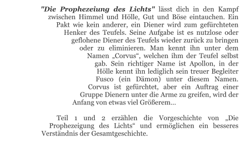 "Die Prophezeiung des Lichts" lässt dich in den Kampf zwischen Himmel und Hölle, Gut und Böse eintauchen. Ein Pakt wie kein anderer, ein Diener wird zum gefürchteten Henker des Teufels. Seine Aufgabe ist es nutzlose oder geflohene Diener des Teufels wieder zurück zu bringen oder zu eliminieren. Man kennt ihn unter dem Namen „Corvus“, welchen ihm der Teufel selbst gab. Sein richtiger Name ist Apollon, in der Hölle kennt ihn lediglich sein treuer Begleiter Fusco (ein Dämon) unter diesem Namen. Corvus ist gefürchtet, aber ein Auftrag einer Gruppe Dienern unter die Arme zu greifen, wird der Anfang von etwas viel Größerem…  Teil 1 und 2 erzählen die Vorgeschichte von „Die Prophezeigung des Lichts“ und ermöglichen ein besseres Verständnis der Gesamtgeschichte.