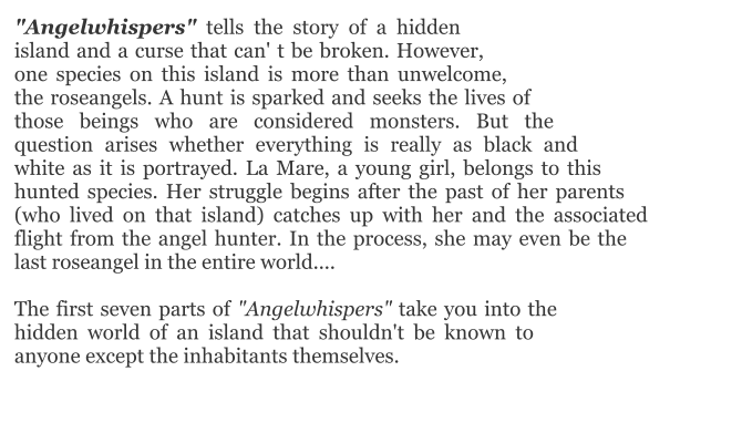 "Angelwhispers" tells the story of a hidden island and a curse that can' t be broken. However, one species on this island is more than unwelcome, the roseangels. A hunt is sparked and seeks the lives of those beings who are considered monsters. But the question arises whether everything is really as black and white as it is portrayed. La Mare, a young girl, belongs to this hunted species. Her struggle begins after the past of her parents (who lived on that island) catches up with her and the associated flight from the angel hunter. In the process, she may even be the last roseangel in the entire world....  The first seven parts of "Angelwhispers" take you into the hidden world of an island that shouldn't be known to anyone except the inhabitants themselves.