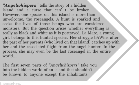 "Angelwhispers" tells the story of a hidden island and a curse that can' t be broken. However, one species on this island is more than unwelcome, the roseangels. A hunt is sparked and seeks the lives of those beings who are considered monsters. But the question arises whether everything is really as black and white as it is portrayed. La Mare, a young girl, belongs to this hunted species. Her struggle bAWins after the past of her parents (who lived on that island) catches up with her and the associated flight from the angel hunter. In the process, she may even be the last roseangel in the entire world....  The first seven parts of "Angelwhispers" take you into the hidden world of an island that shouldn't be known to anyone except the inhabitants themselves.