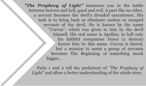 "The Prophecy of Light" immerses you in the battle between heaven and hell, good and evil. A pact like no other, a servant becomes the devil's dreaded executioner. His task is to bring back or eliminate useless or escaped servants of the devil. He is known by the name "Corvus", which was given to him by the devil himself. His real name is Apollon, in hell only his faithful companion Fusco (a demon) knows him by this name. Corvus is feared, but a mission to assist a group of servants becomes The Beginning of something much bigger...  Parts 1 and 2 tell the prehistory of "The Prophecy of Light" and allow a better understanding of the whole story.