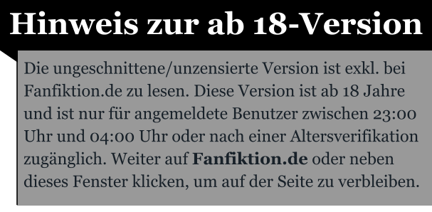 Hinweis zur ab 18-Version Die ungeschnittene/unzensierte Version ist exkl. bei Fanfiktion.de zu lesen. Diese Version ist ab 18 Jahre und ist nur für angemeldete Benutzer zwischen 23:00 Uhr und 04:00 Uhr oder nach einer Altersverifikation zugänglich. Weiter auf Fanfiktion.de oder neben dieses Fenster klicken, um auf der Seite zu verbleiben.